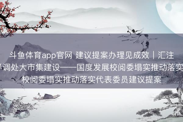 斗鱼体育app官网 建议提案办理见成效｜汇注善策实招 鞭策世界调处大市集建设——国度发展校阅委塌实推动落实代表委员建议提案