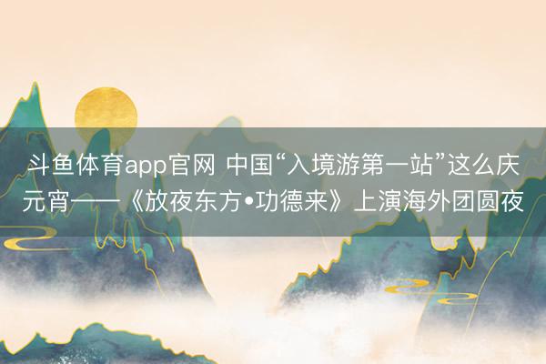 斗鱼体育app官网 中国“入境游第一站”这么庆元宵——《放夜东方•功德来》上演海外团圆夜