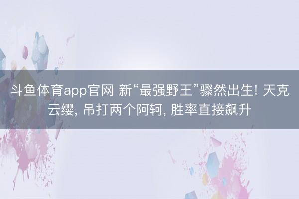 斗鱼体育app官网 新“最强野王”骤然出生! 天克云缨, 吊打两个阿轲, 胜率直接飙升