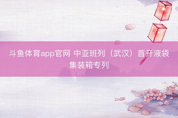 斗鱼体育app官网 中亚班列（武汉）首开液袋集装箱专列