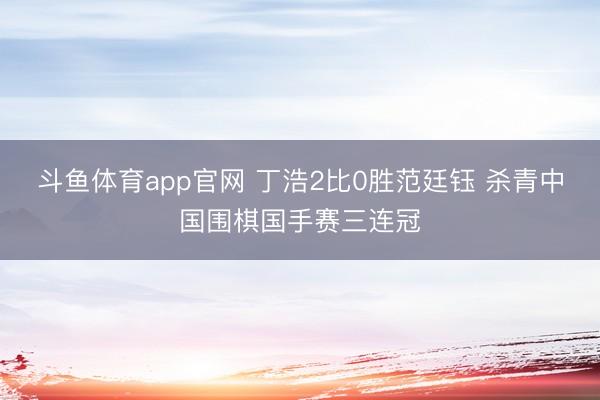 斗鱼体育app官网 丁浩2比0胜范廷钰 杀青中国围棋国手赛三连冠