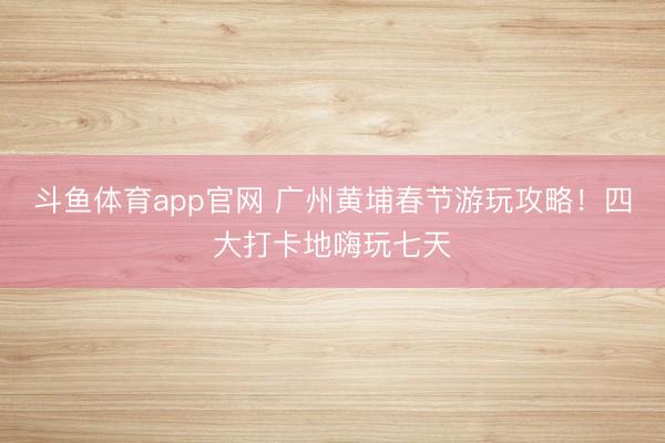 斗鱼体育app官网 广州黄埔春节游玩攻略！四大打卡地嗨玩七天