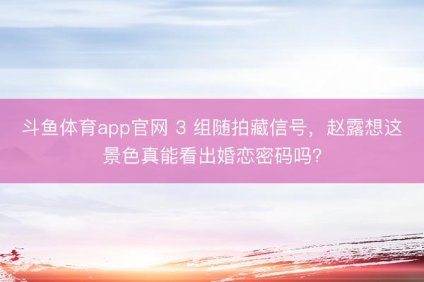 斗鱼体育app官网 3 组随拍藏信号，赵露想这景色真能看出婚恋密码吗？