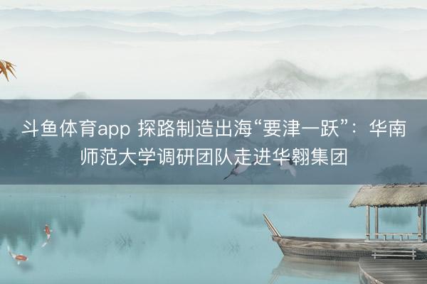 斗鱼体育app 探路制造出海“要津一跃”：华南师范大学调研团队走进华翱集团