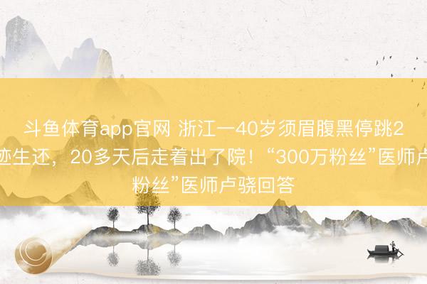 斗鱼体育app官网 浙江一40岁须眉腹黑停跳2天后遗迹生还，20多天后走着出了院！“300万粉丝”医师卢骁回答