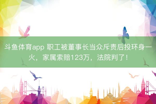 斗鱼体育app 职工被董事长当众斥责后投环身一火，家属索赔123万，法院判了！