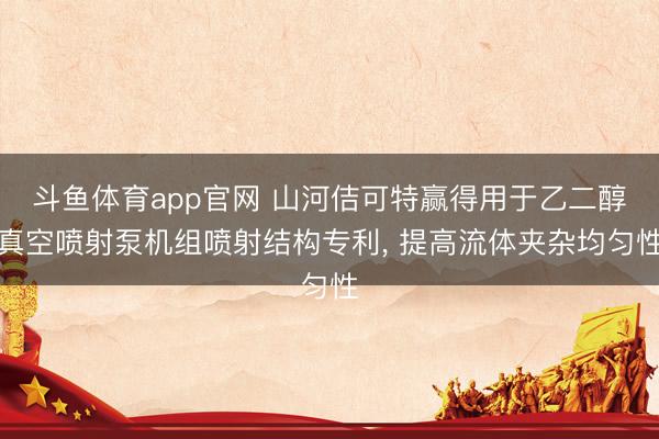 斗鱼体育app官网 山河佶可特赢得用于乙二醇真空喷射泵机组喷射结构专利, 提高流体夹杂均匀性