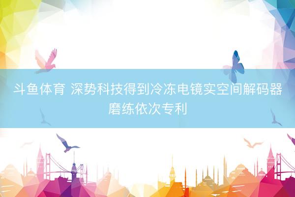 斗鱼体育 深势科技得到冷冻电镜实空间解码器磨练依次专利