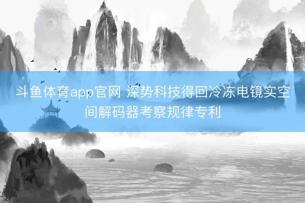 斗鱼体育app官网 深势科技得回冷冻电镜实空间解码器考察规律专利