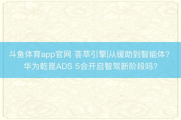 斗鱼体育app官网 荟萃引擎|从缓助到智能体? 华为乾崑ADS 5会开启智驾新阶段吗?