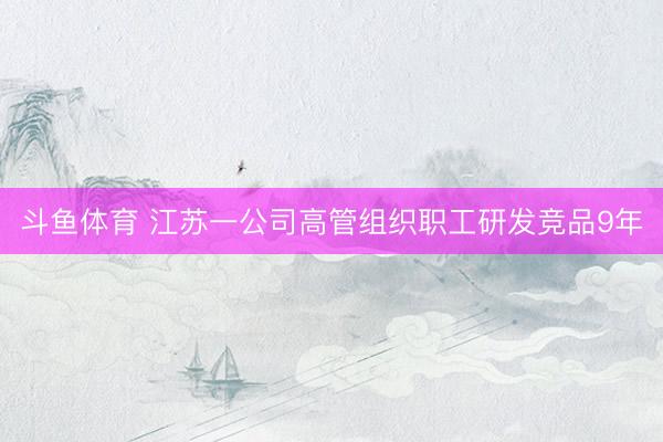 斗鱼体育 江苏一公司高管组织职工研发竞品9年