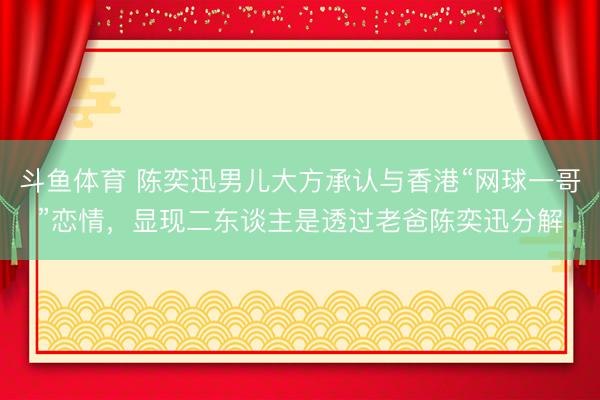 斗鱼体育 陈奕迅男儿大方承认与香港“网球一哥”恋情，显现二东谈主是透过老爸陈奕迅分解