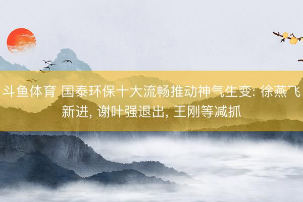 斗鱼体育 国泰环保十大流畅推动神气生变: 徐燕飞新进, 谢叶强退出, 王刚等减抓