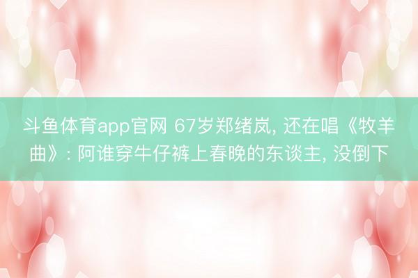 斗鱼体育app官网 67岁郑绪岚, 还在唱《牧羊曲》: 阿谁穿牛仔裤上春晚的东谈主, 没倒下