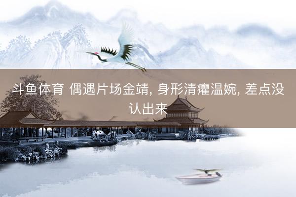 斗鱼体育 偶遇片场金靖, 身形清癯温婉, 差点没认出来