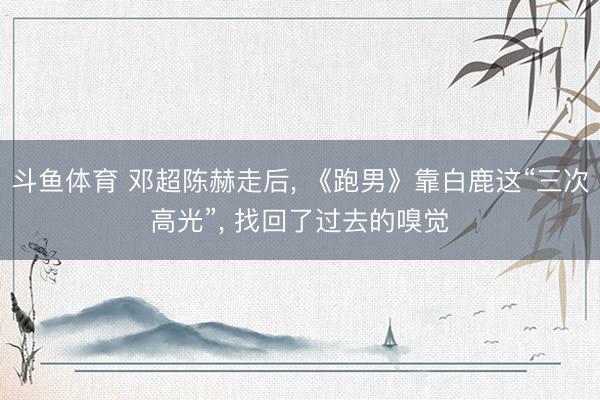 斗鱼体育 邓超陈赫走后, 《跑男》靠白鹿这“三次高光”, 找回了过去的嗅觉