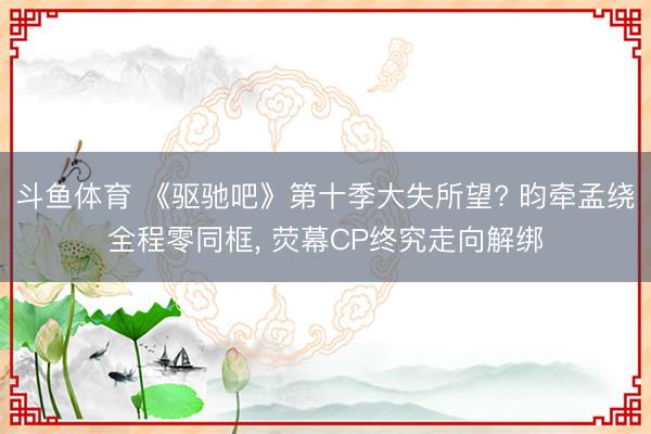 斗鱼体育 《驱驰吧》第十季大失所望? 昀牵孟绕全程零同框, 荧幕CP终究走向解绑