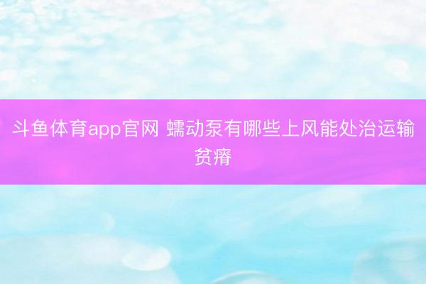 斗鱼体育app官网 蠕动泵有哪些上风能处治运输贫瘠
