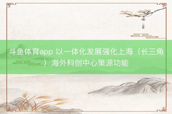 斗鱼体育app 以一体化发展强化上海（长三角）海外科创中心策源功能