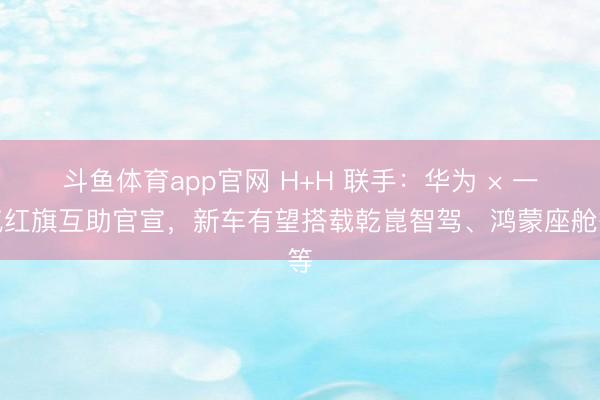 斗鱼体育app官网 H+H 联手：华为 × 一汽红旗互助官宣，新车有望搭载乾崑智驾、鸿蒙座舱等